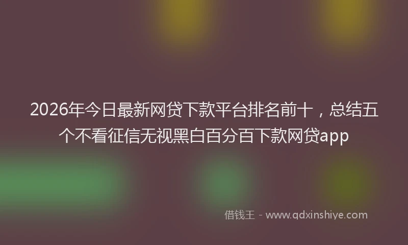 2026年今日最新网贷下款平台排名前十，总结五个不看征信无视黑白百分百下款网贷app