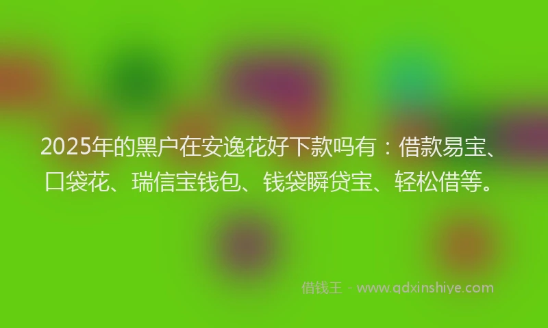 2025年的黑户在安逸花好下款吗有：借款易宝、口袋花、瑞信宝钱包、钱袋瞬贷宝、轻松借等。
