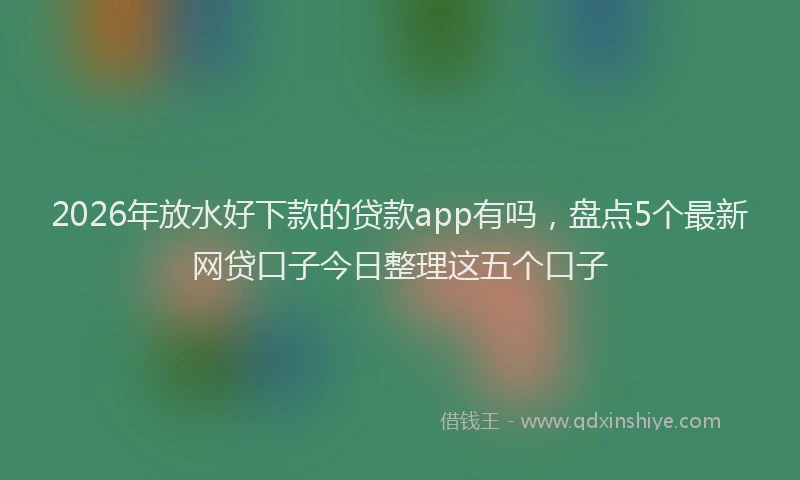 2026年放水好下款的贷款app有吗，盘点5个最新网贷口子今日整理这五个口子