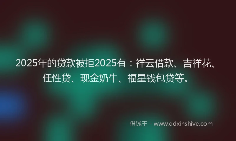 2025年的贷款被拒2025有：祥云借款、吉祥花、任性贷、现金奶牛、福星钱包贷等。