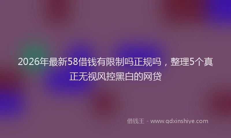 2026年最新58借钱有限制吗正规吗，整理5个真正无视风控黑白的网贷