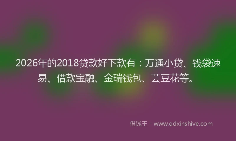 2026年的2018贷款好下款有：万通小贷、钱袋速易、借款宝融、金瑞钱包、芸豆花等。