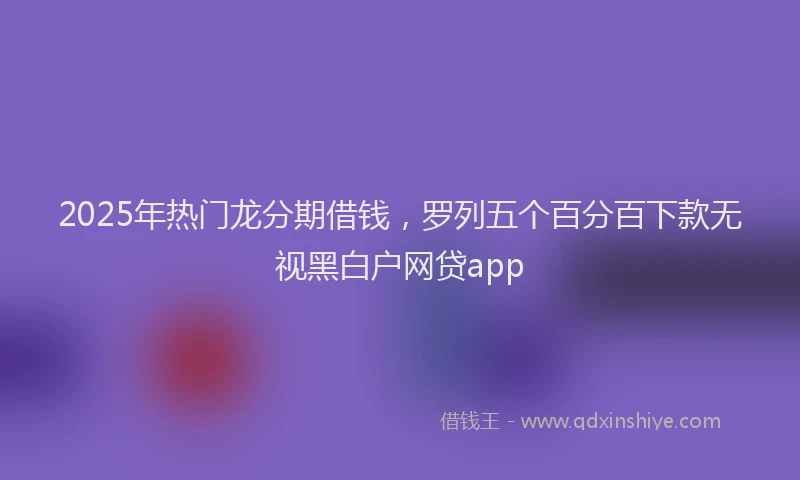 2025年热门龙分期借钱，罗列五个百分百下款无视黑白户网贷app