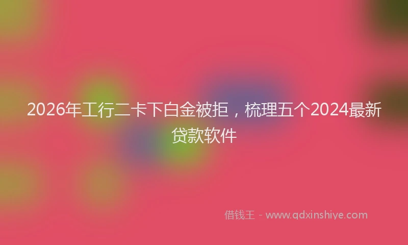 2026年工行二卡下白金被拒，梳理五个2024最新贷款软件
