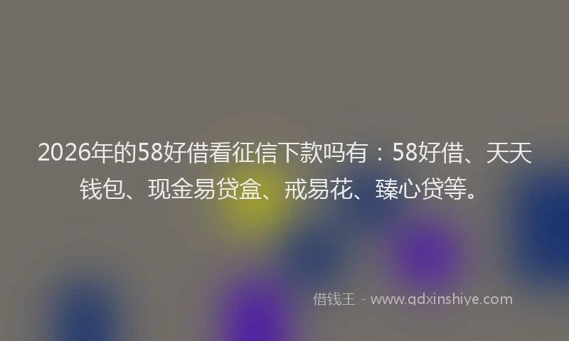 2026年的58好借看征信下款吗有:58好借、天天钱包、现金易贷盒、戒易花、臻心贷等。