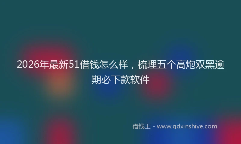 2026年最新51借钱怎么样，梳理五个高炮双黑逾期必下款软件