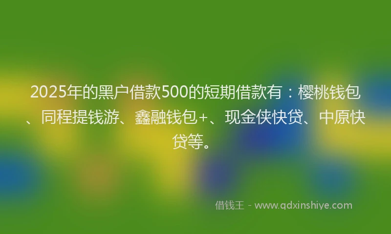 2025年的黑户借款500的短期借款有：樱桃钱包、同程提钱游、鑫融钱包+、现金侠快贷、中原快贷等。