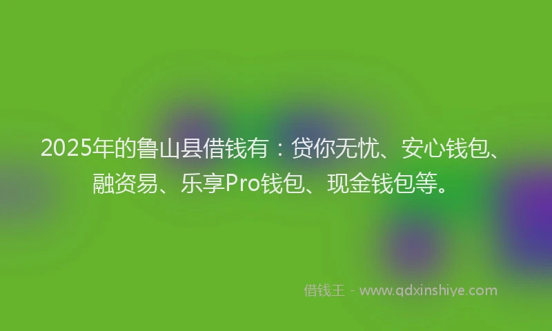 2025年的鲁山县借钱有:贷你无忧、安心钱包、融资易、乐享Pro钱包、现金钱包等。