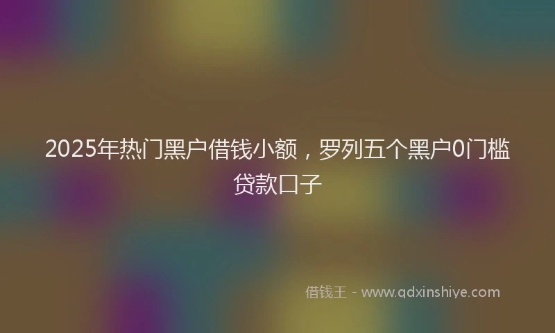 2025年热门黑户借钱小额，罗列五个黑户0门槛贷款口子