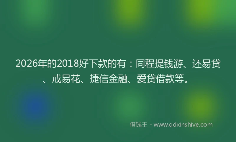 2026年的2018好下款的有：同程提钱游、还易贷、戒易花、捷信金融、爱贷借款等。