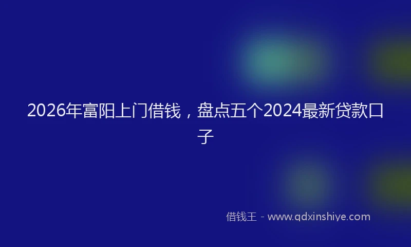 2026年富阳上门借钱,盘点五个2024最新贷款口子