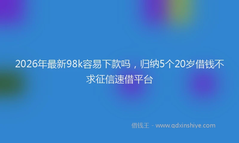 2026年最新98k容易下款吗，归纳5个20岁借钱不求征信速借平台