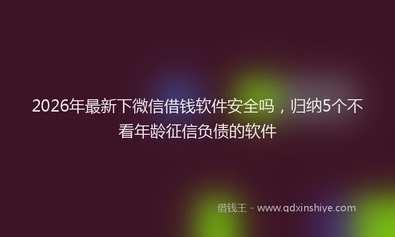 2026年最新下微信借钱软件安全吗，归纳5个不看年龄征信负债的软件