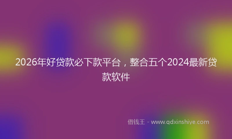 2026年好贷款必下款平台，整合五个2024最新贷款软件