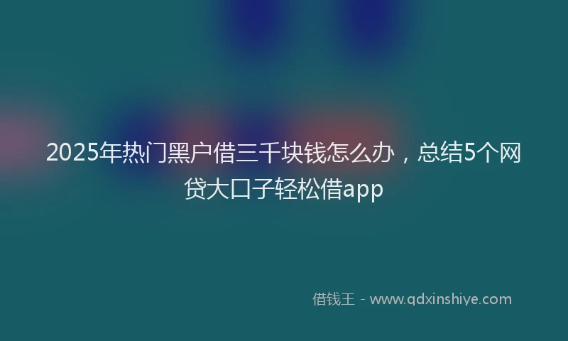 2025年热门黑户借三千块钱怎么办，总结5个网贷大口子轻松借app