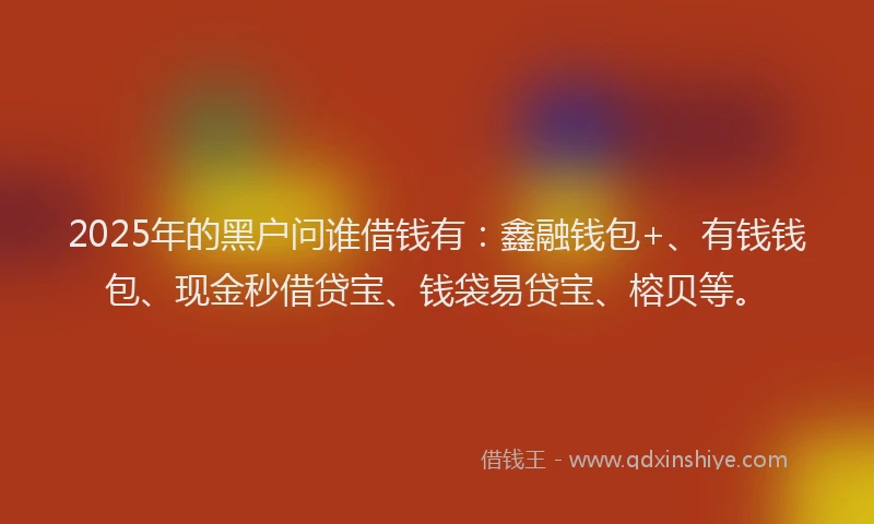 2025年的黑户问谁借钱有：鑫融钱包+、有钱钱包、现金秒借贷宝、钱袋易贷宝、榕贝等。