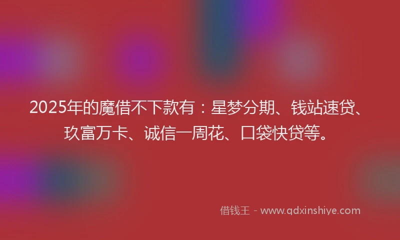 2025年的魔借不下款有:星梦分期、钱站速贷、玖富万卡、诚信一周花、口袋快贷等。