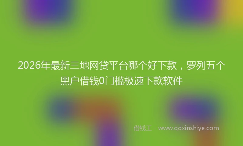 2026年最新三地网贷平台哪个好下款，罗列五个黑户借钱0门槛极速下款软件