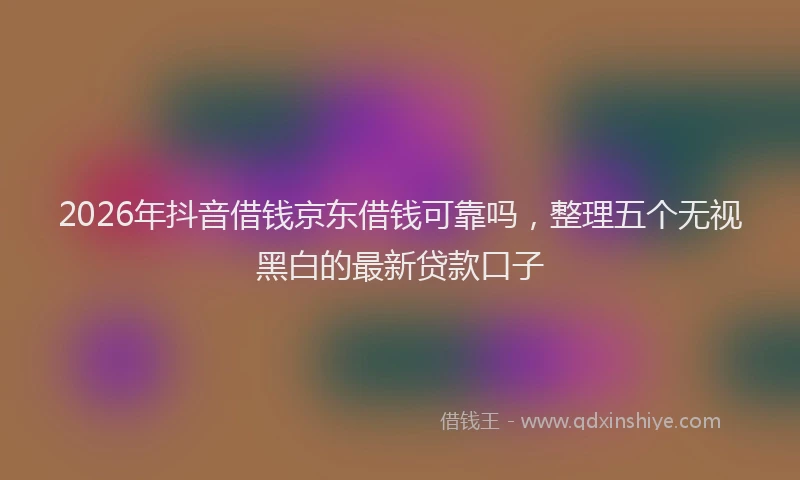 2026年抖音借钱京东借钱可靠吗，整理五个无视黑白的最新贷款口子