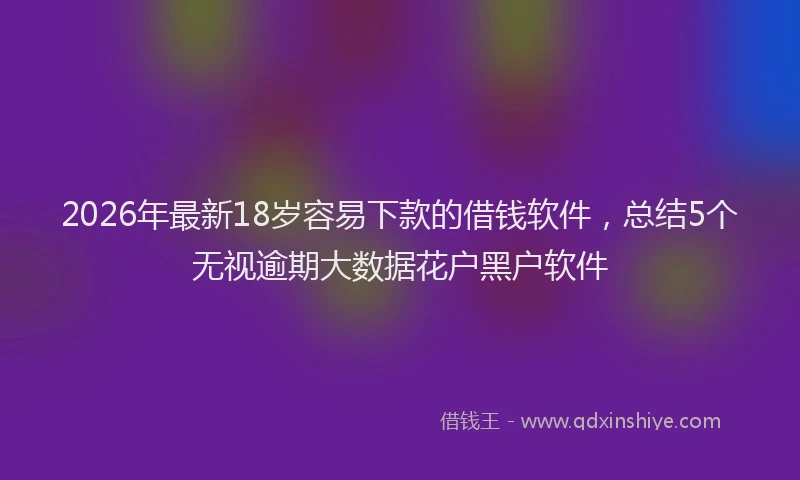 2026年最新18岁容易下款的借钱软件，总结5个无视逾期大数据花户黑户软件