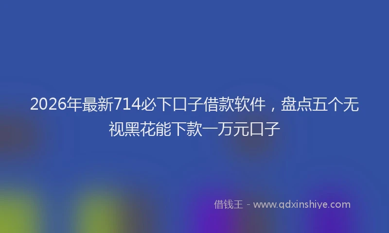 2026年最新714必下口子借款软件,盘点五个无视黑花能下款一万元口子