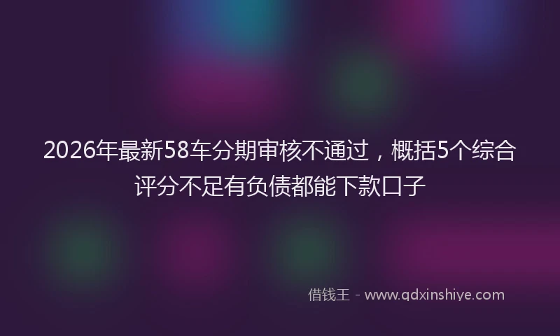 2026年最新58车分期审核不通过，概括5个综合评分不足有负债都能下款口子