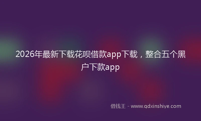 2026年最新下载花呗借款app下载，整合五个黑户下款app