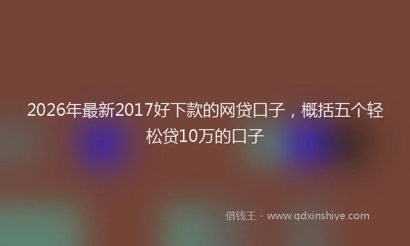 2026年最新2017好下款的网贷口子,概括五个轻松贷10万的口子