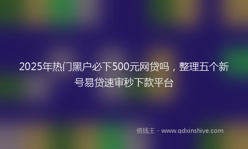 2025年热门黑户必下500元网贷吗，整理五个新号易贷速审秒下款平台