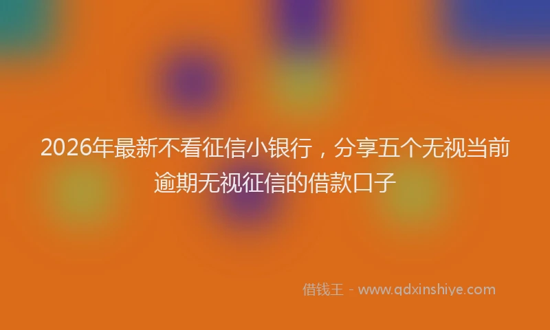 2026年最新不看征信小银行，分享五个无视当前逾期无视征信的借款口子