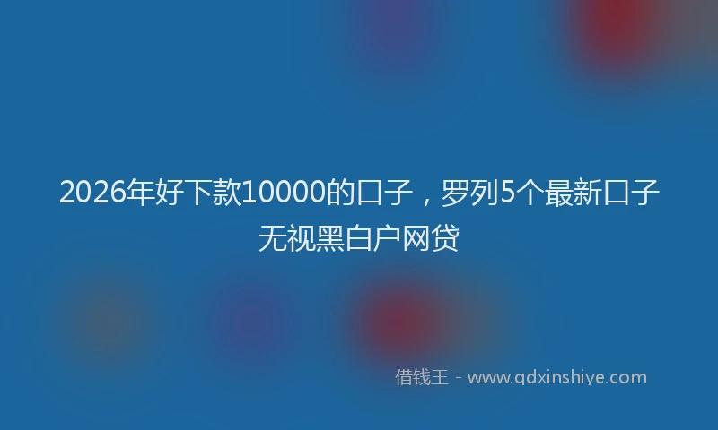 2026年好下款10000的口子,罗列5个最新口子无视黑白户网贷