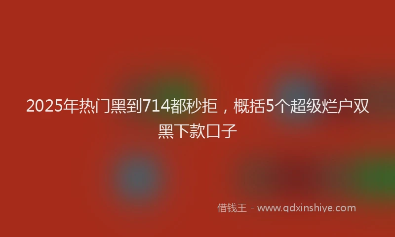 2025年热门黑到714都秒拒，概括5个超级烂户双黑下款口子