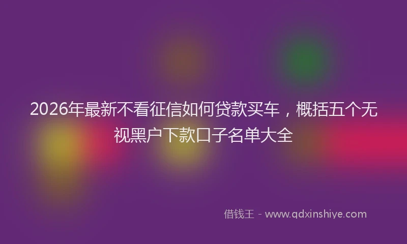 2026年最新不看征信如何贷款买车,概括五个无视黑户下款口子名单大全