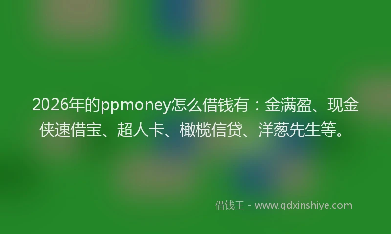 2026年的ppmoney怎么借钱有：金满盈、现金侠速借宝、超人卡、橄榄信贷、洋葱先生等。