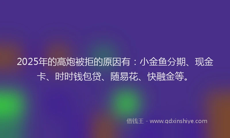 2025年的高炮被拒的原因有:小金鱼分期、现金卡、时时钱包贷、随易花、快融金等。