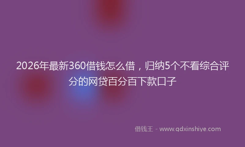2026年最新360借钱怎么借，归纳5个不看综合评分的网贷百分百下款口子