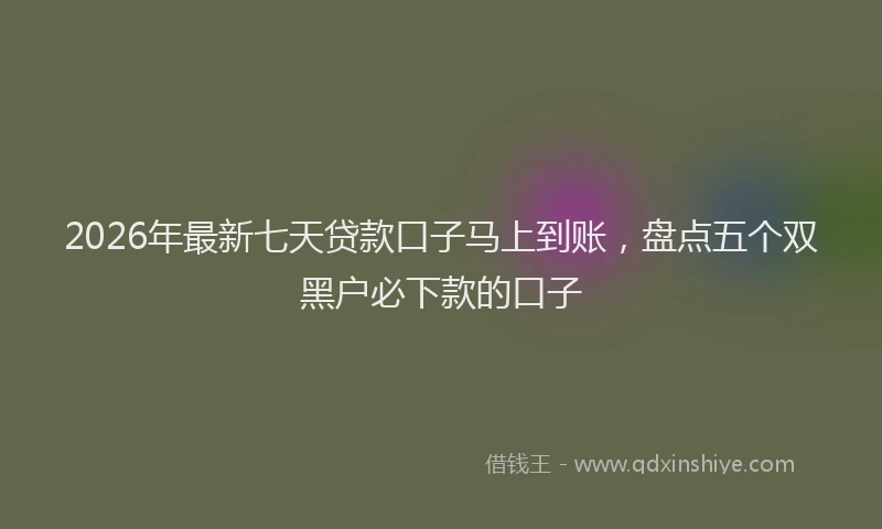 2026年最新七天贷款口子马上到账，盘点五个双黑户必下款的口子