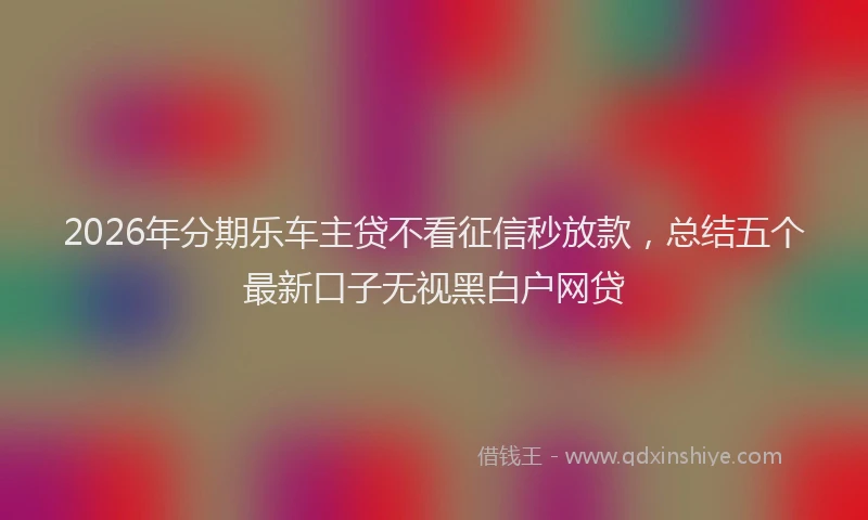 2026年分期乐车主贷不看征信秒放款，总结五个最新口子无视黑白户网贷