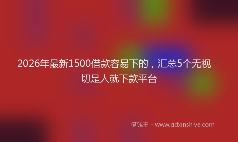 2026年最新1500借款容易下的，汇总5个无视一切是人就下款平台