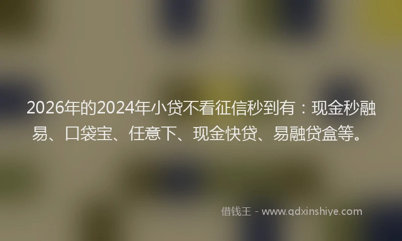 2026年的2024年小贷不看征信秒到有:现金秒融易、口袋宝、任意下、现金快贷、易融贷盒等。