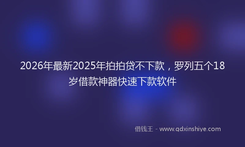 2026年最新2025年拍拍贷不下款,罗列五个18岁借款神器快速下款软件