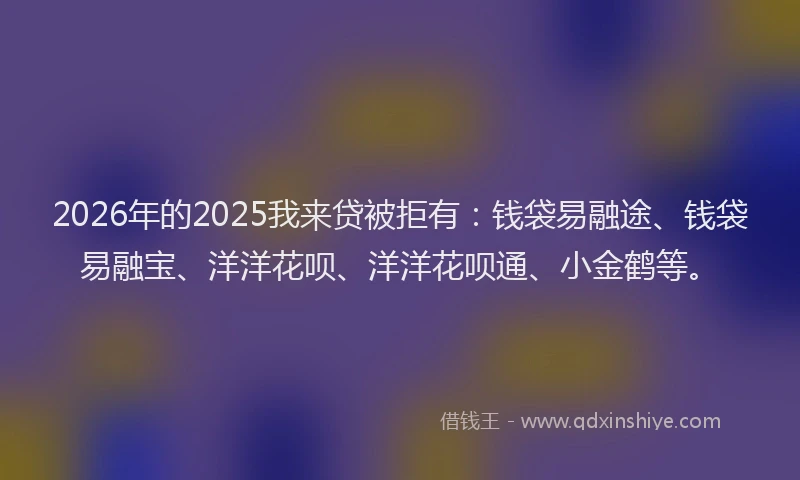 2026年的2025我来贷被拒有：钱袋易融途、钱袋易融宝、洋洋花呗、洋洋花呗通、小金鹤等。
