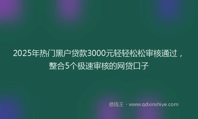 2025年热门黑户贷款3000元轻轻松松审核通过，整合5个极速审核的网贷口子