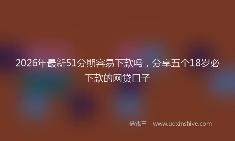 2026年最新51分期容易下款吗，分享五个18岁必下款的网贷口子