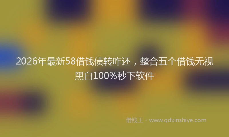 2026年最新58借钱债转咋还，整合五个借钱无视黑白100%秒下软件