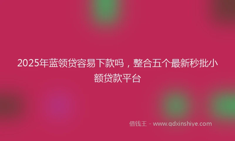 2025年蓝领贷容易下款吗，整合五个最新秒批小额贷款平台