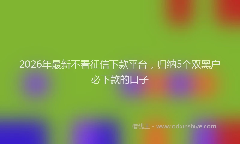 2026年最新不看征信下款平台,归纳5个双黑户必下款的口子