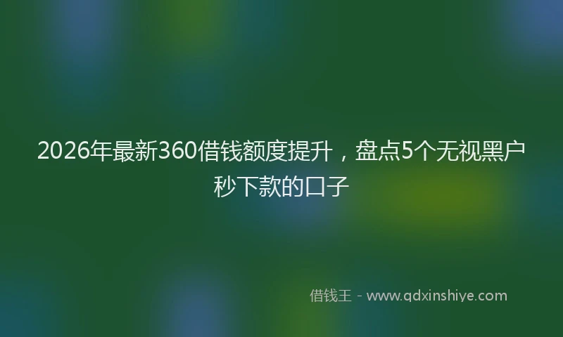 2026年最新360借钱额度提升，盘点5个无视黑户秒下款的口子