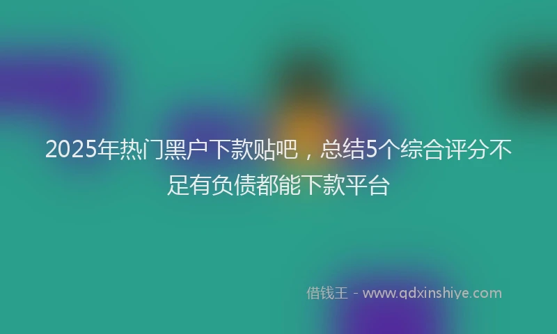 2025年热门黑户下款贴吧，总结5个综合评分不足有负债都能下款平台