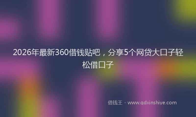 2026年最新360借钱贴吧，分享5个网贷大口子轻松借口子